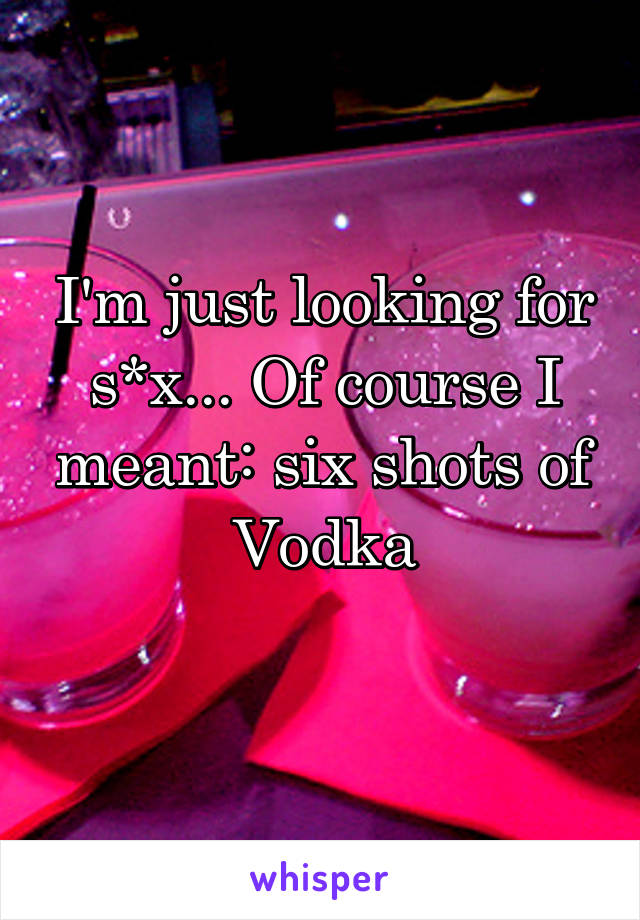 I'm just looking for s*x... Of course I meant: six shots of Vodka
