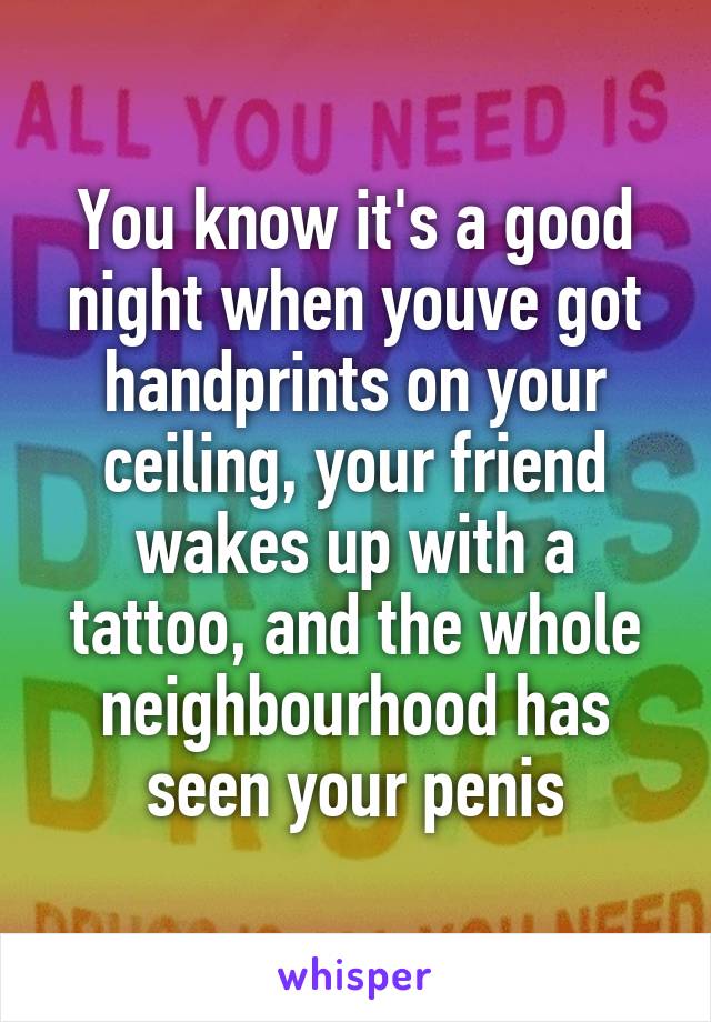 You know it's a good night when youve got handprints on your ceiling, your friend wakes up with a tattoo, and the whole neighbourhood has seen your penis