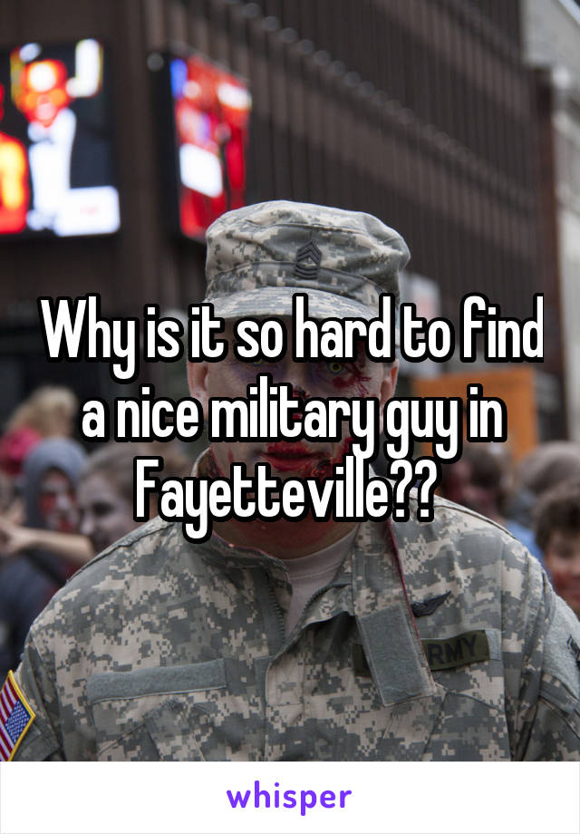 Why is it so hard to find a nice military guy in Fayetteville?? 