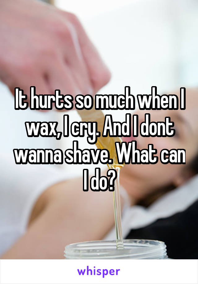 It hurts so much when I wax, I cry. And I dont wanna shave. What can I do?