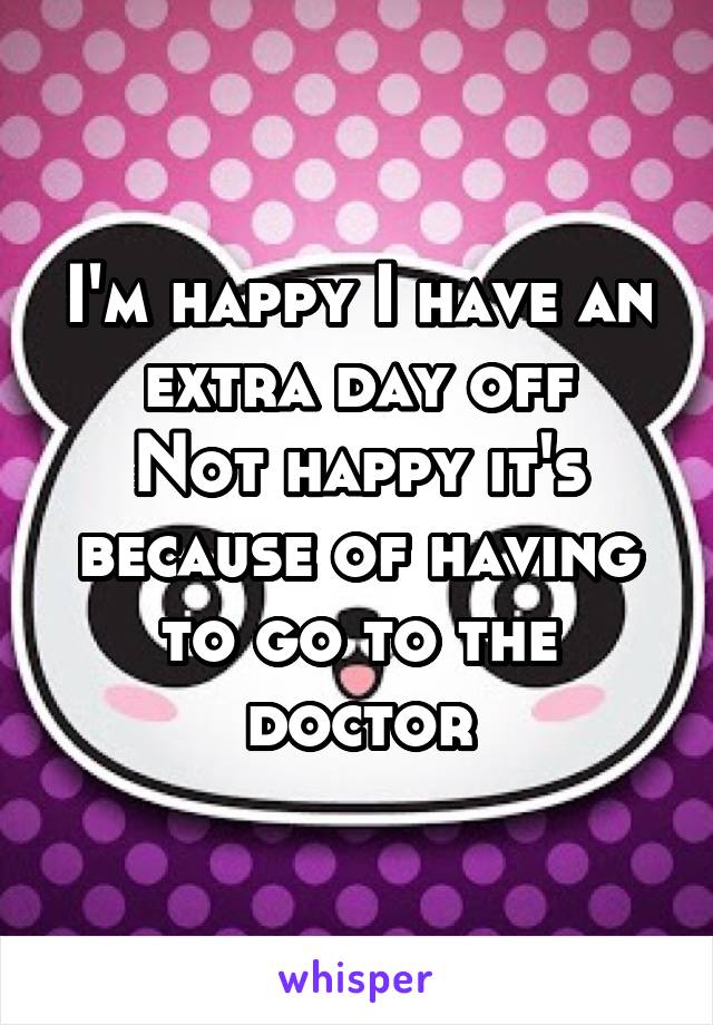 I'm happy I have an extra day off
Not happy it's because of having to go to the doctor