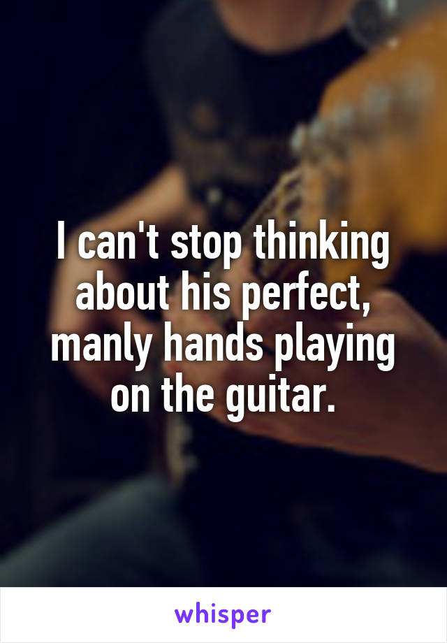 I can't stop thinking about his perfect, manly hands playing on the guitar.