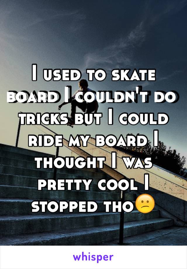 I used to skate board I couldn't do tricks but I could ride my board I thought I was pretty cool I stopped tho😕