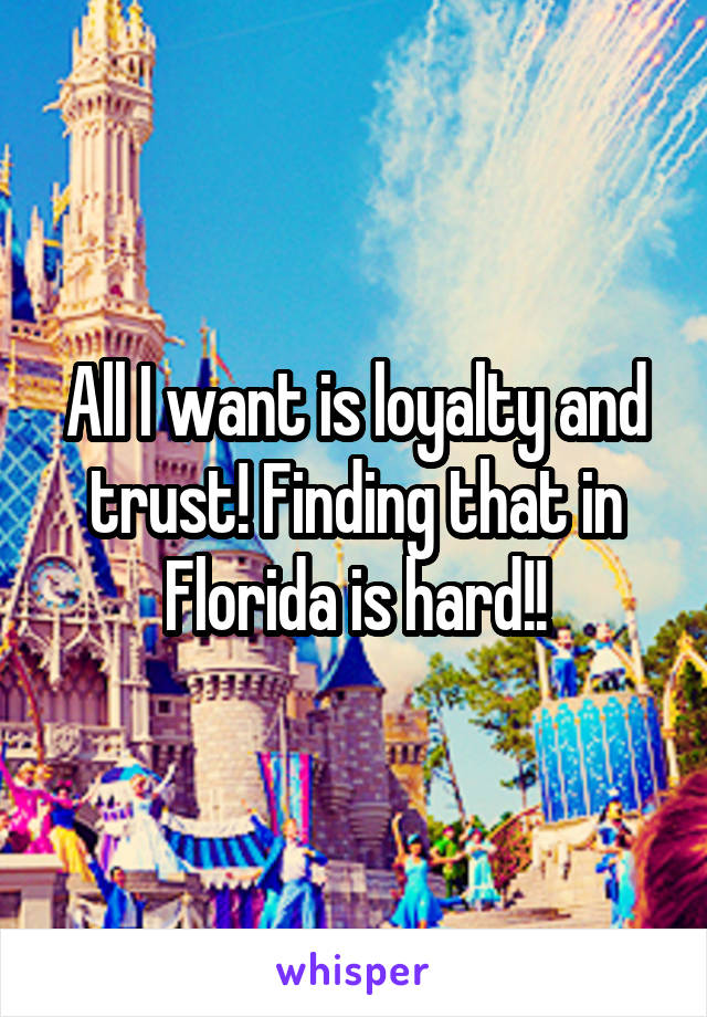 All I want is loyalty and trust! Finding that in Florida is hard!!