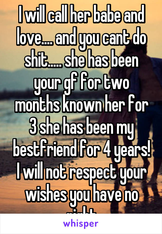 I will call her babe and love.... and you cant do shit..... she has been your gf for two months known her for 3 she has been my bestfriend for 4 years! I will not respect your wishes you have no right