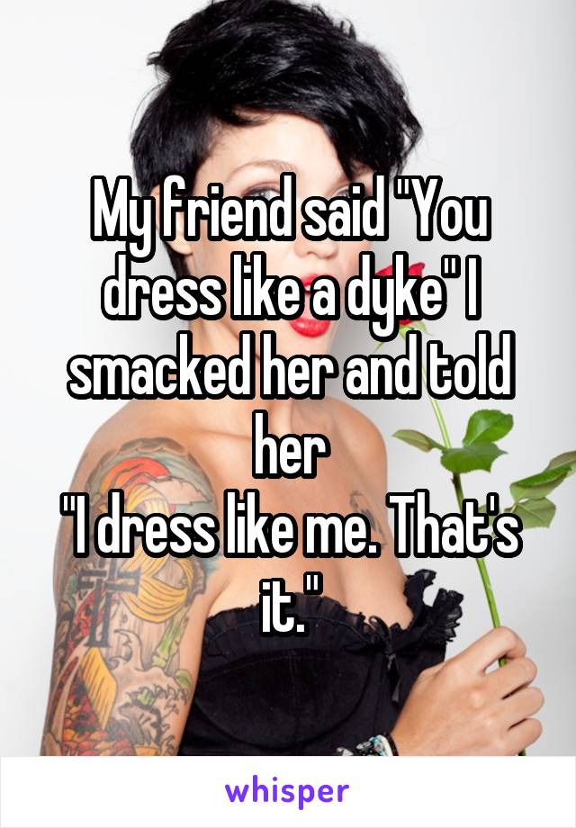 My friend said "You dress like a dyke" I smacked her and told her
"I dress like me. That's it."