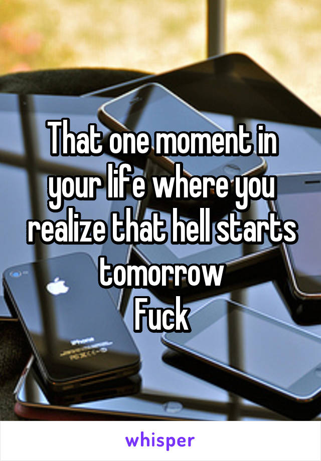 That one moment in your life where you realize that hell starts tomorrow
Fuck