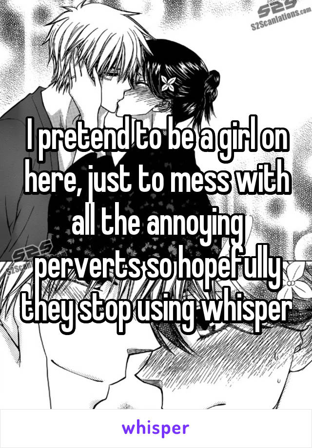 I pretend to be a girl on here, just to mess with all the annoying perverts so hopefully they stop using whisper