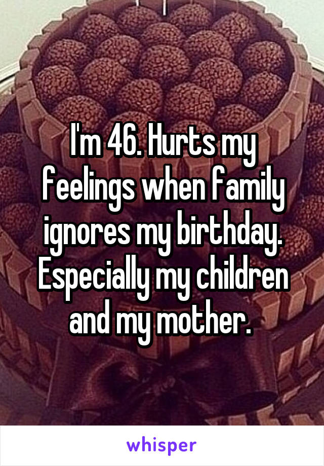 I'm 46. Hurts my feelings when family ignores my birthday. Especially my children and my mother. 