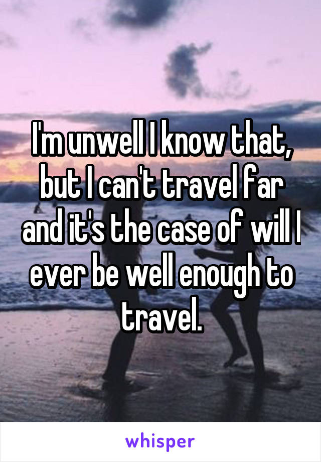 I'm unwell I know that, but I can't travel far and it's the case of will I ever be well enough to travel.