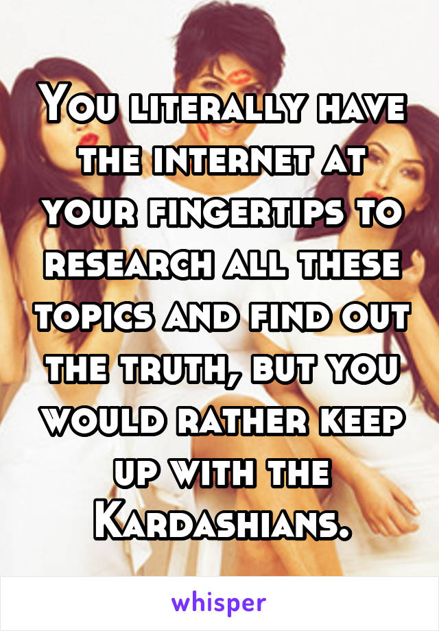 You literally have the internet at your fingertips to research all these topics and find out the truth, but you would rather keep up with the Kardashians.