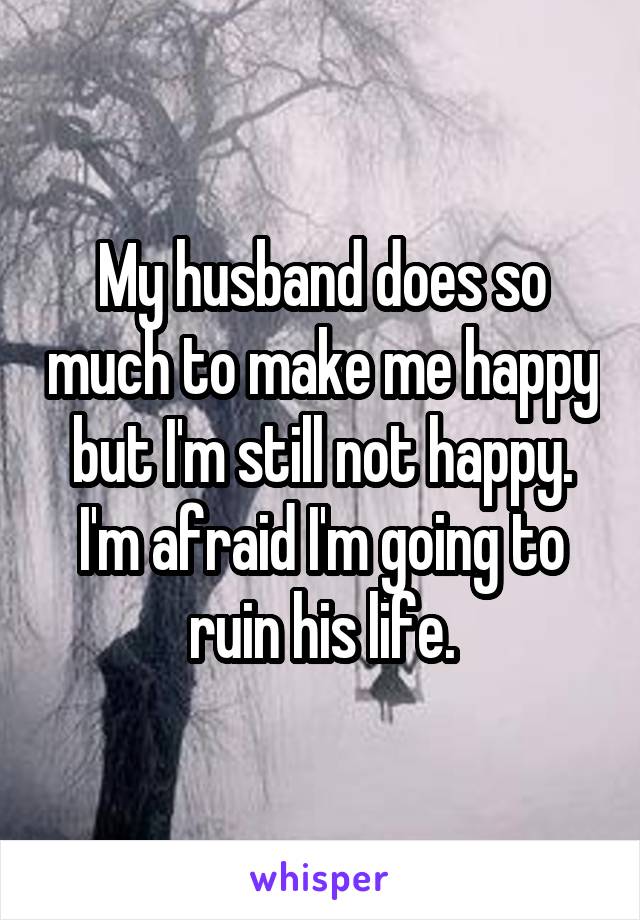 My husband does so much to make me happy but I'm still not happy. I'm afraid I'm going to ruin his life.