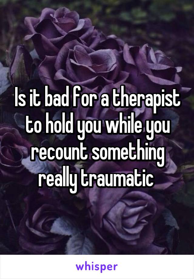 Is it bad for a therapist to hold you while you recount something really traumatic 