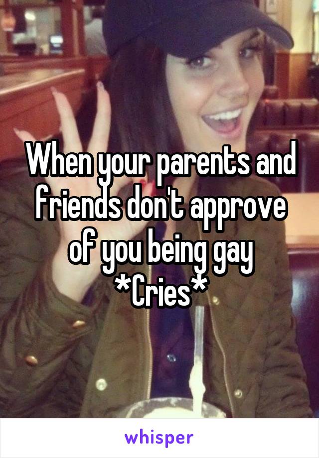 When your parents and friends don't approve of you being gay
*Cries*