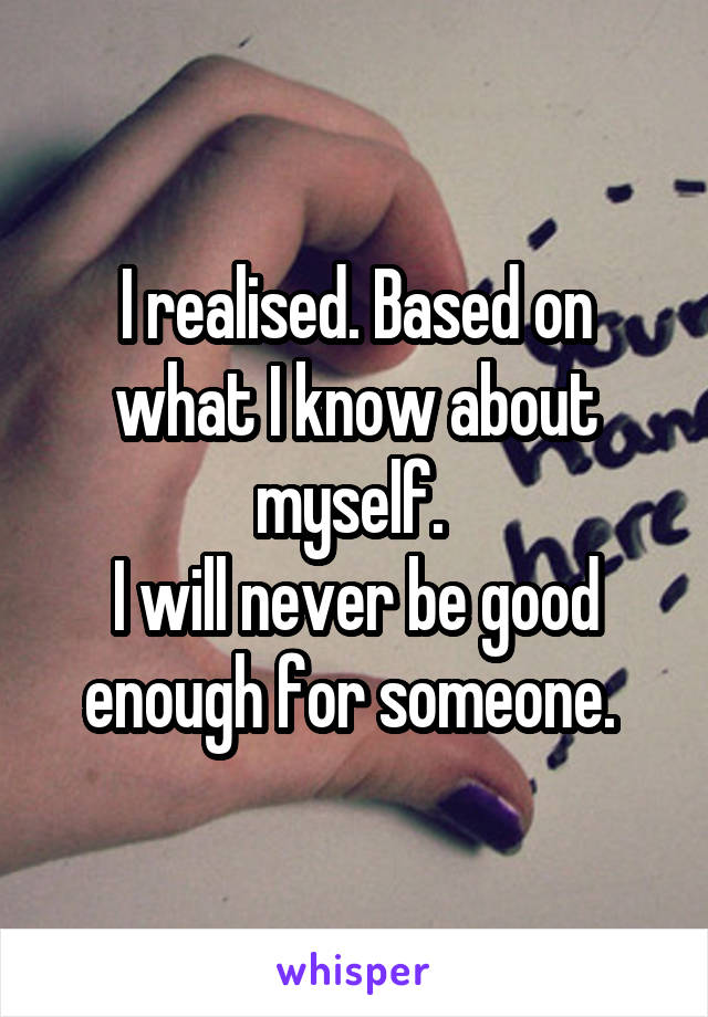 I realised. Based on what I know about myself. 
I will never be good enough for someone. 