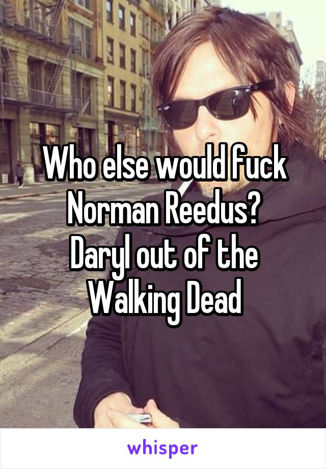 Who else would fuck Norman Reedus?
Daryl out of the Walking Dead