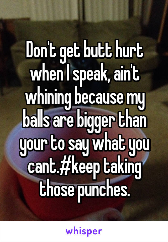 Don't get butt hurt when I speak, ain't whining because my balls are bigger than your to say what you cant.#keep taking those punches.