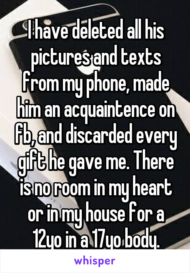 I have deleted all his pictures and texts from my phone, made him an acquaintence on fb, and discarded every gift he gave me. There is no room in my heart or in my house for a 12yo in a 17yo body.