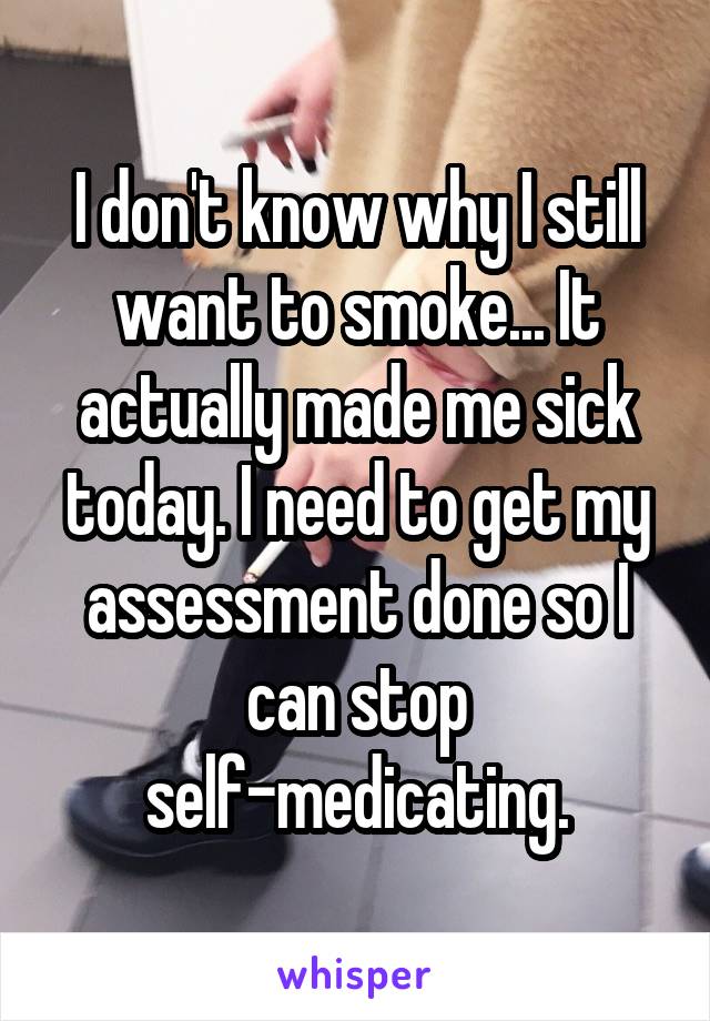 I don't know why I still want to smoke... It actually made me sick today. I need to get my assessment done so I can stop self-medicating.