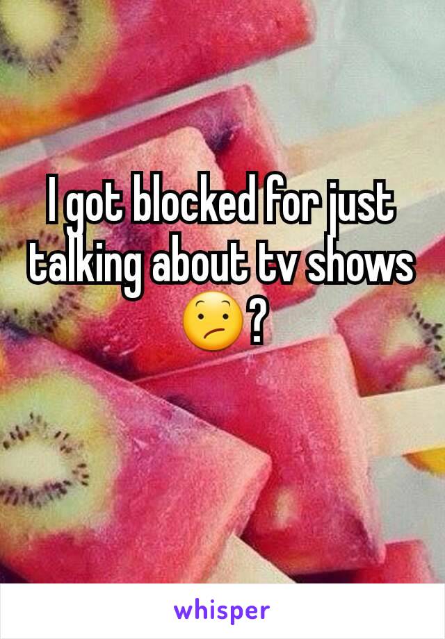 I got blocked for just talking about tv shows 😕?

