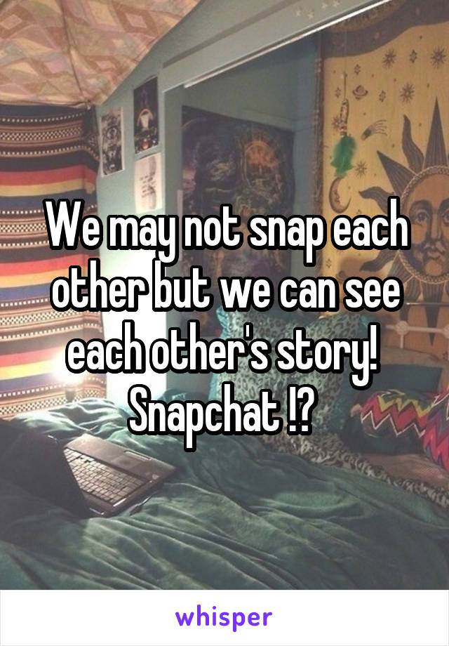 We may not snap each other but we can see each other's story! 
Snapchat !? 