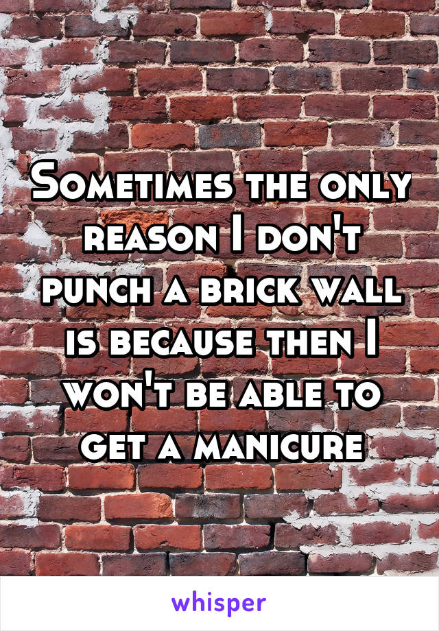 Sometimes the only reason I don't punch a brick wall is because then I won't be able to get a manicure