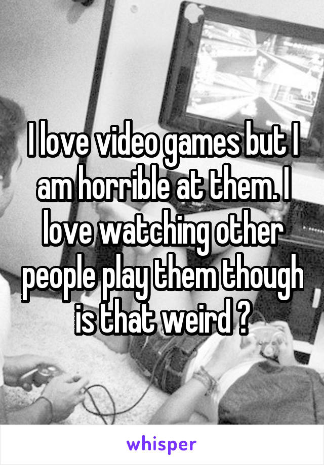 I love video games but I am horrible at them. I love watching other people play them though is that weird ?
