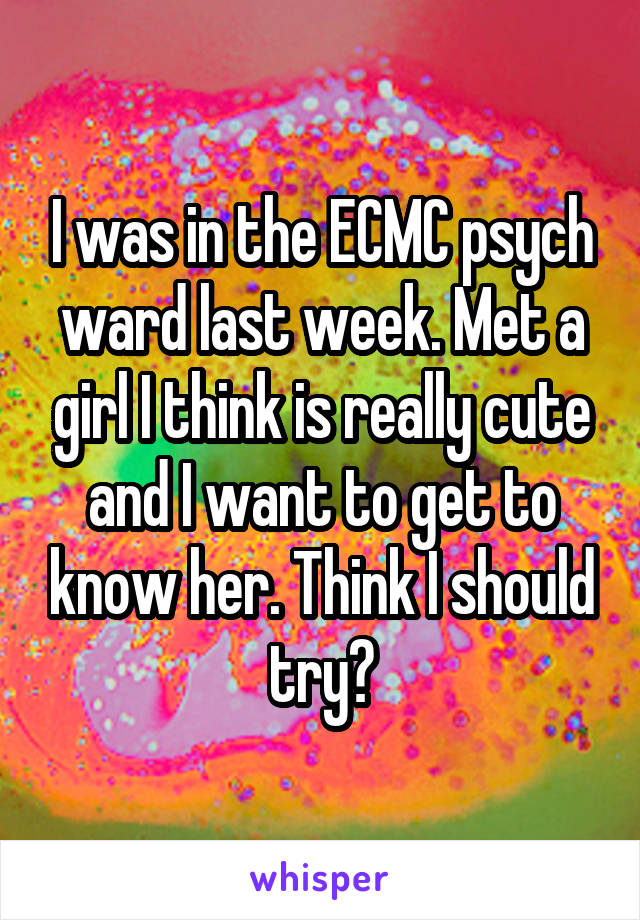 I was in the ECMC psych ward last week. Met a girl I think is really cute and I want to get to know her. Think I should try?