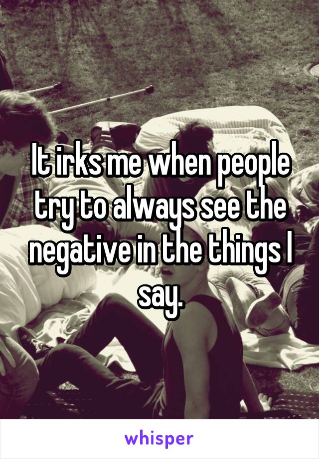 It irks me when people try to always see the negative in the things I say.