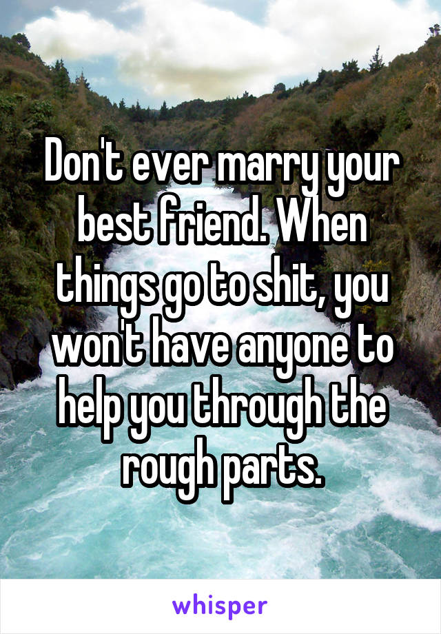 Don't ever marry your best friend. When things go to shit, you won't have anyone to help you through the rough parts.