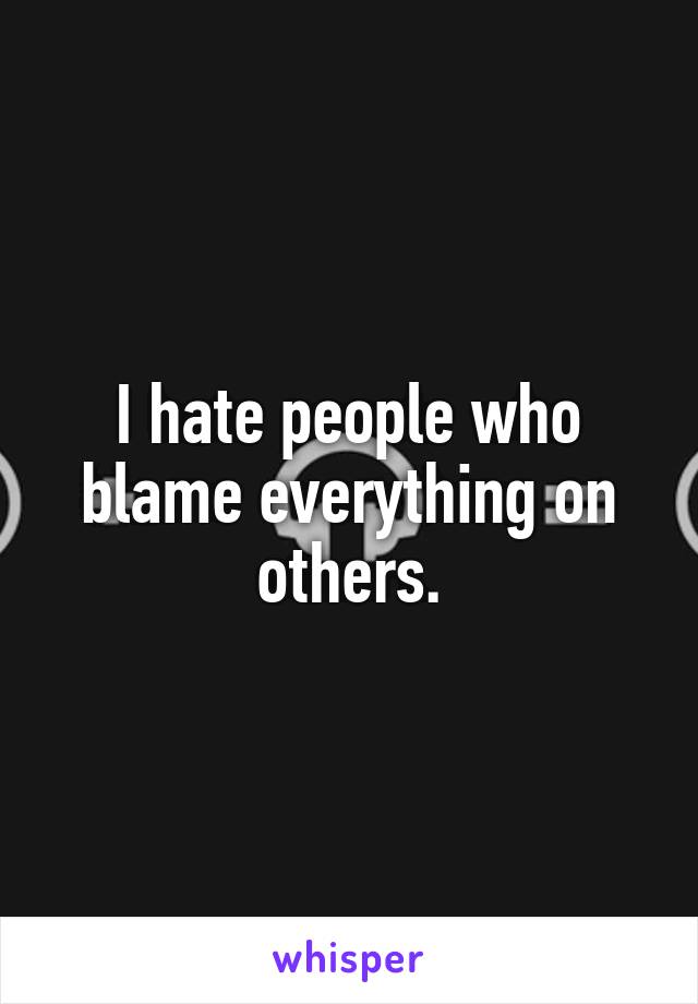 I hate people who blame everything on others.