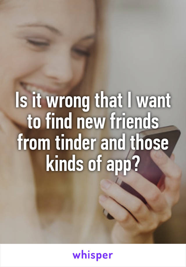 Is it wrong that I want to find new friends from tinder and those kinds of app?