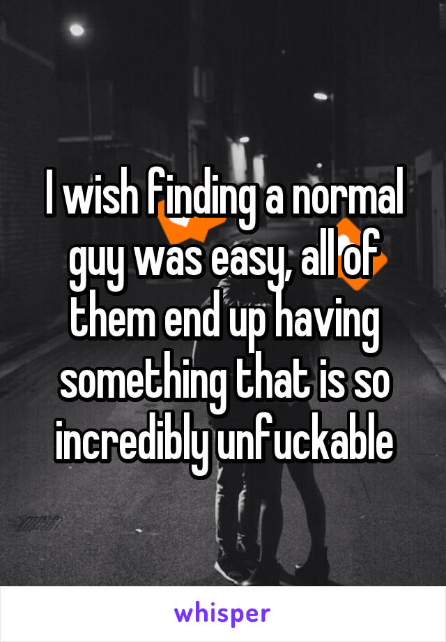 I wish finding a normal guy was easy, all of them end up having something that is so incredibly unfuckable