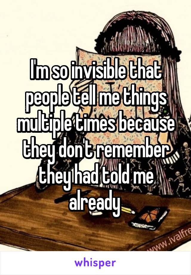 I'm so invisible that people tell me things multiple times because they don't remember they had told me already 