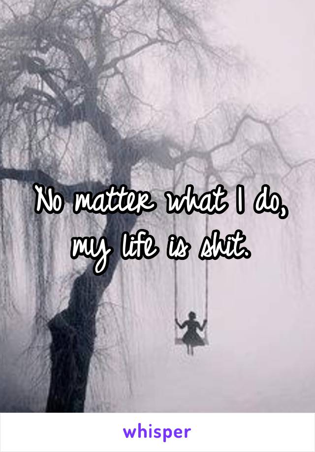 No matter what I do, my life is shit.