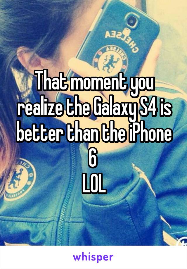 That moment you realize the Galaxy S4 is better than the iPhone 6 
LOL