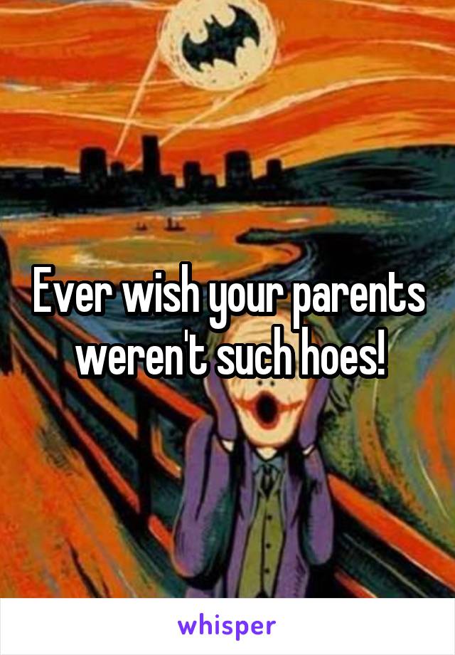Ever wish your parents weren't such hoes!