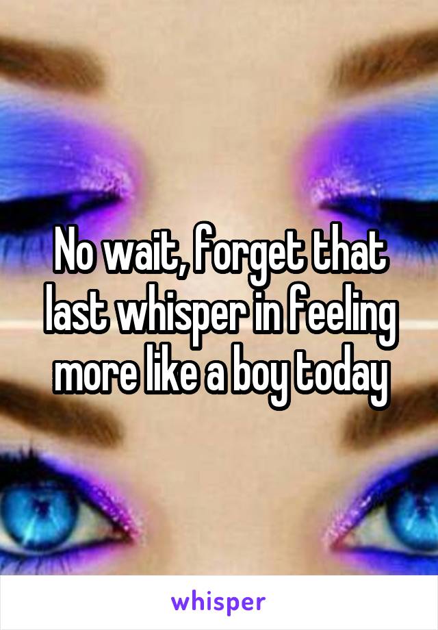 No wait, forget that last whisper in feeling more like a boy today