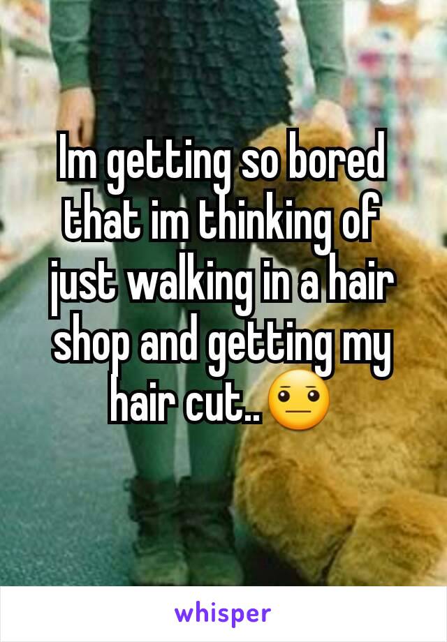Im getting so bored that im thinking of just walking in a hair shop and getting my hair cut..😐
