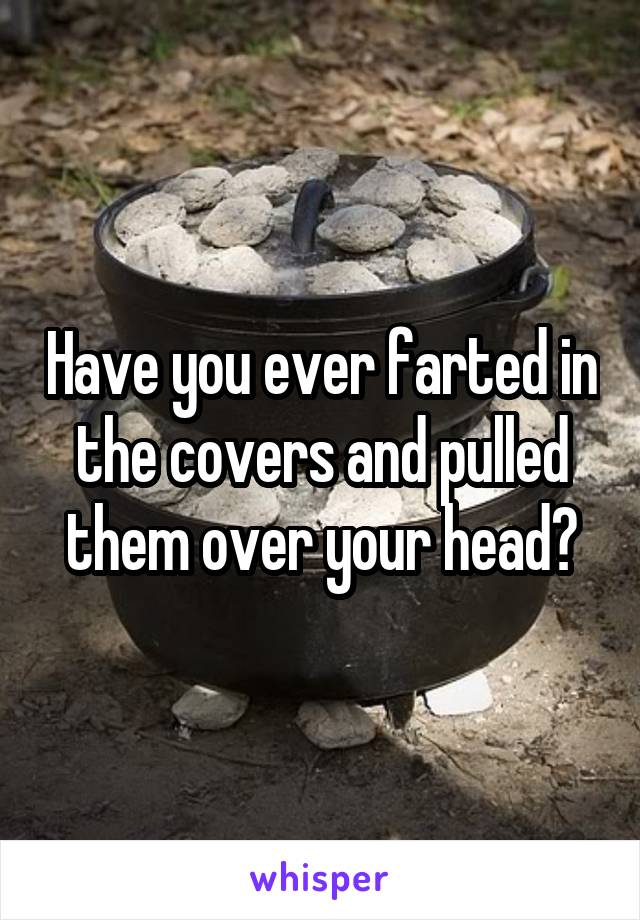 Have you ever farted in the covers and pulled them over your head?