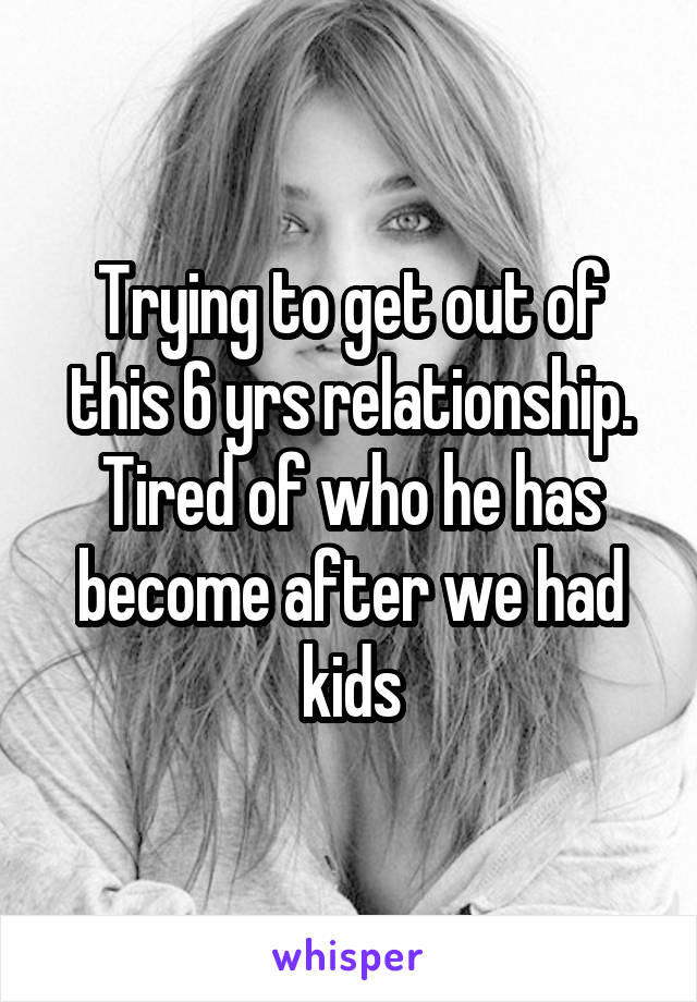 Trying to get out of this 6 yrs relationship. Tired of who he has become after we had kids