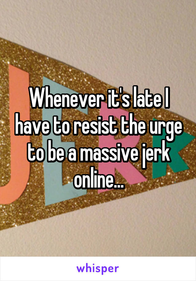 Whenever it's late I have to resist the urge to be a massive jerk online...