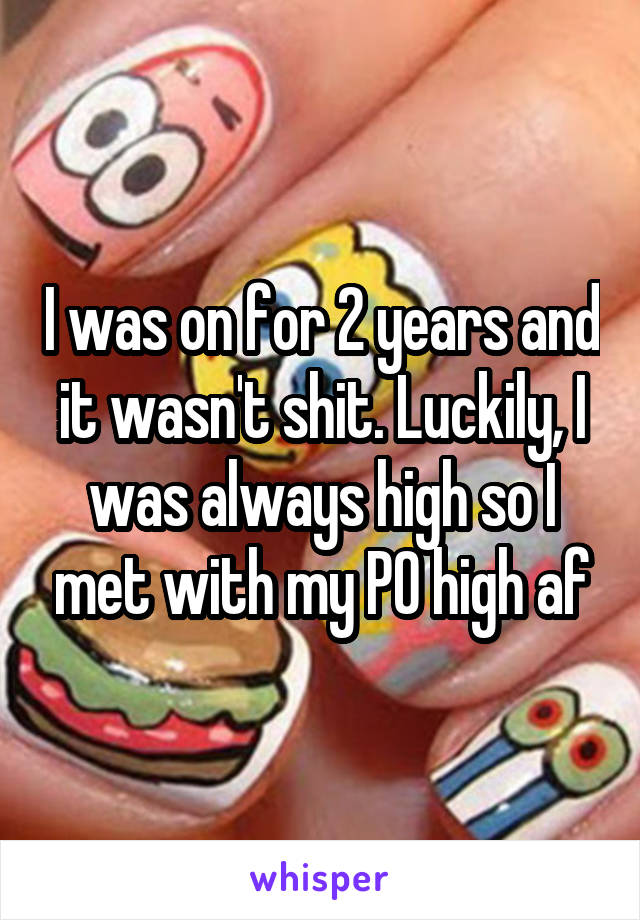 I was on for 2 years and it wasn't shit. Luckily, I was always high so I met with my PO high af
