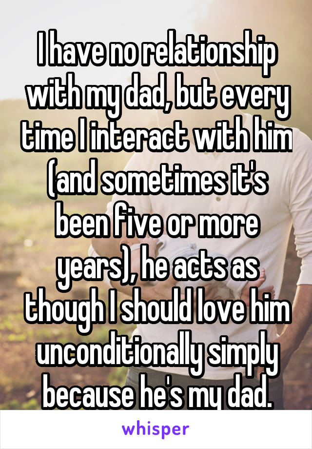 I have no relationship with my dad, but every time I interact with him (and sometimes it's been five or more years), he acts as though I should love him unconditionally simply because he's my dad.