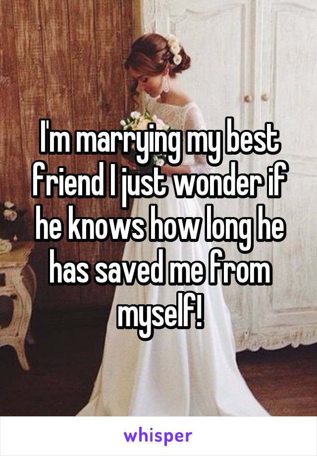 I'm marrying my best friend I just wonder if he knows how long he has saved me from myself!