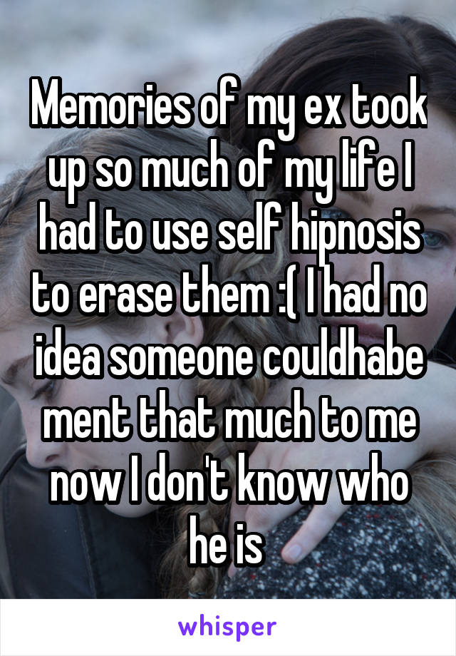 Memories of my ex took up so much of my life I had to use self hipnosis to erase them :( I had no idea someone couldhabe ment that much to me now I don't know who he is 