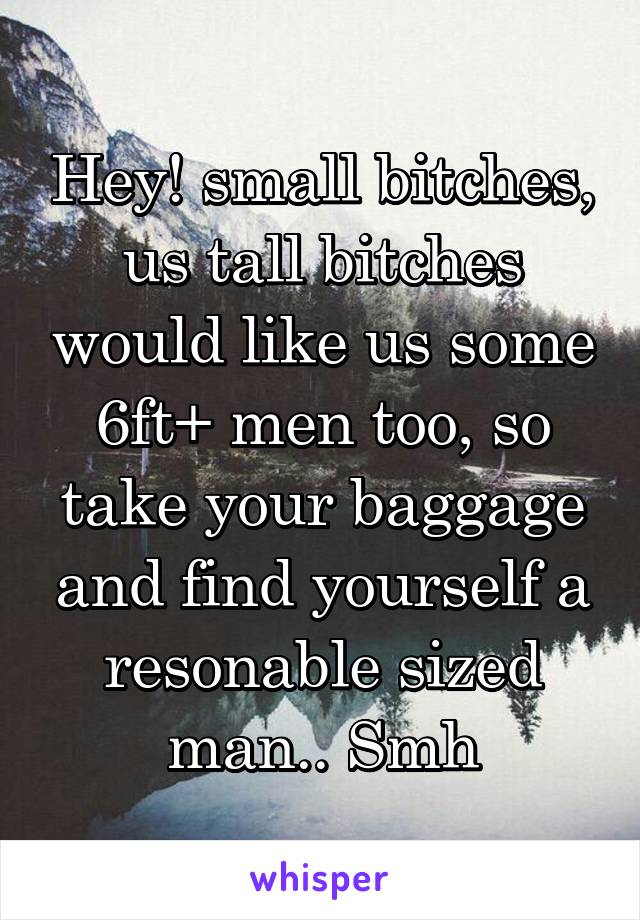 Hey! small bitches, us tall bitches would like us some 6ft+ men too, so take your baggage and find yourself a resonable sized man.. Smh