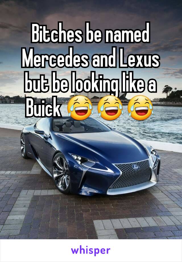 Bitches be named Mercedes and Lexus but be looking like a Buick 😂😂😂