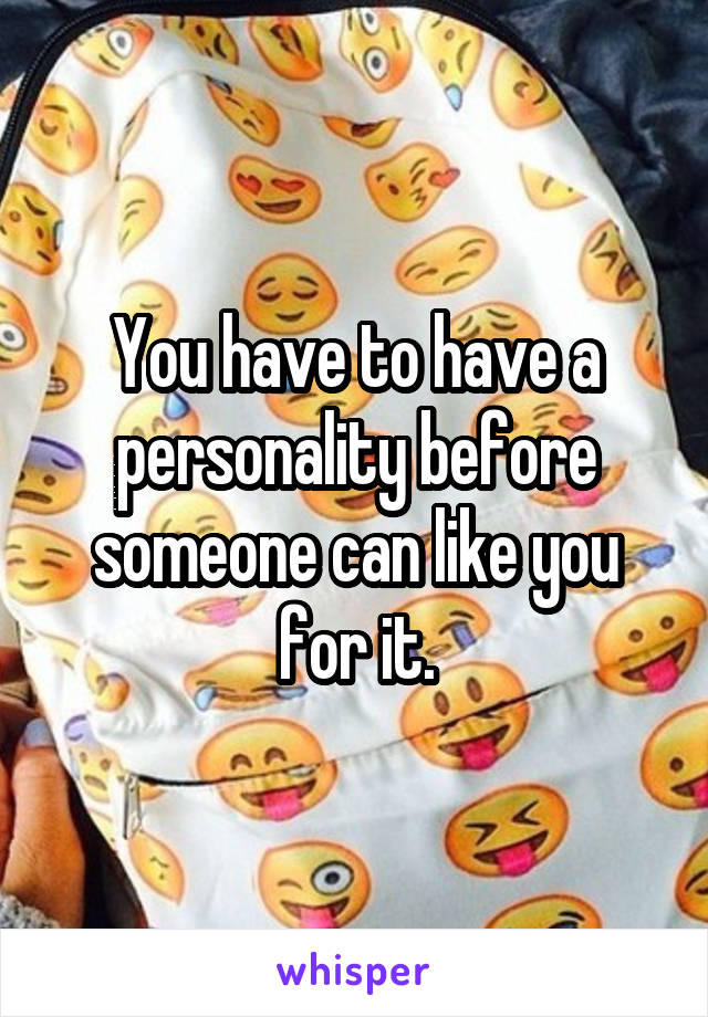 You have to have a personality before someone can like you for it.