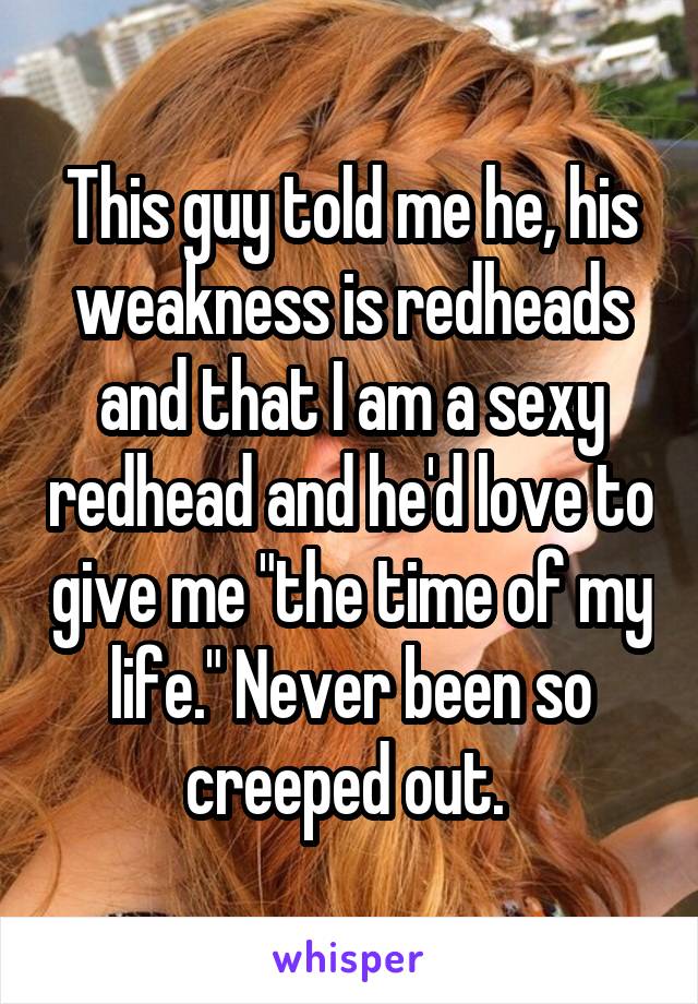 This guy told me he, his weakness is redheads and that I am a sexy redhead and he'd love to give me "the time of my life." Never been so creeped out. 
